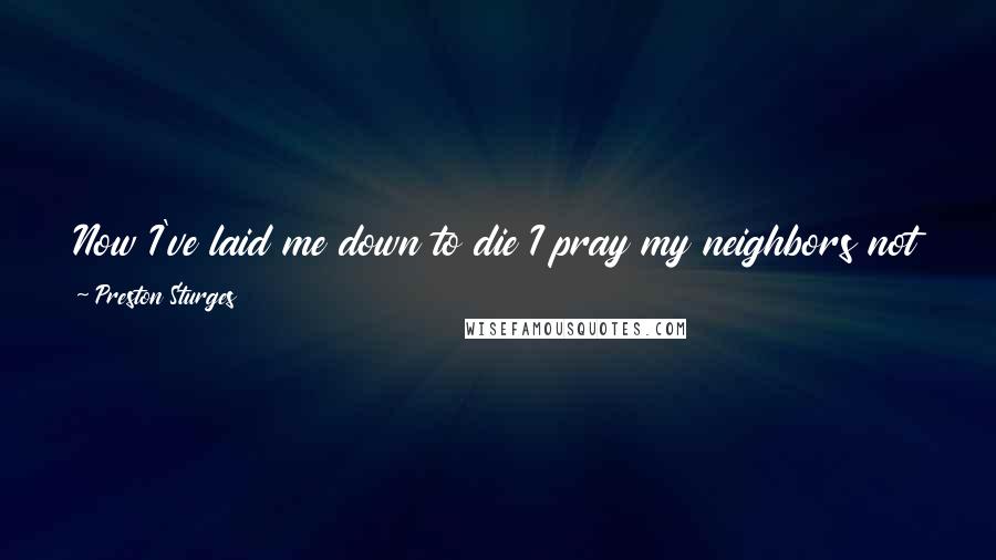 Preston Sturges Quotes: Now I've laid me down to die I pray my neighbors not to pry Too deeply into sins that I Not only cannot here deny But much enjoyed as life flew by.