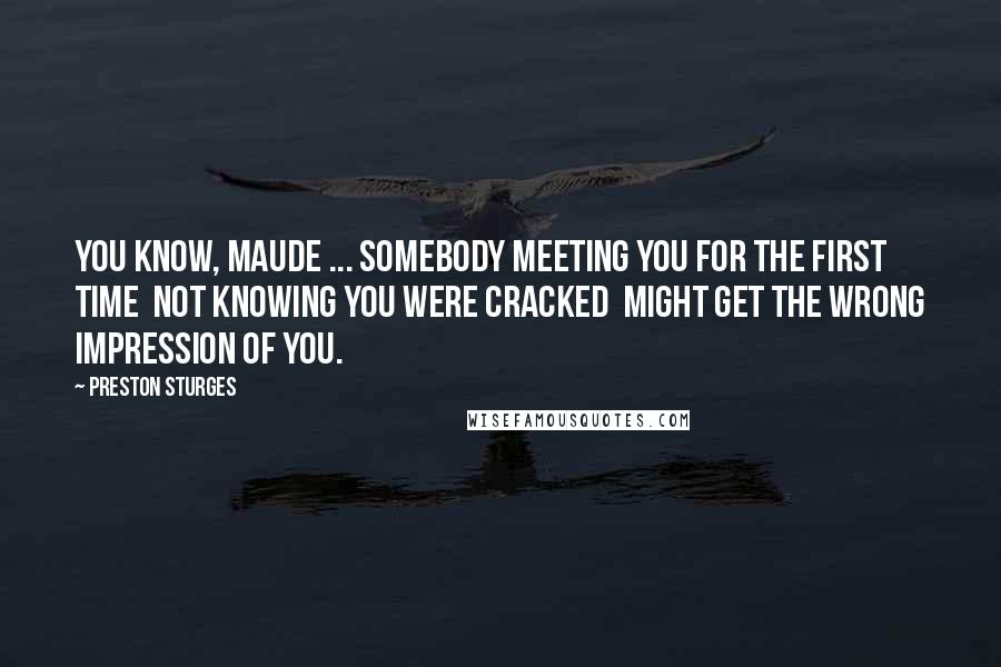 Preston Sturges Quotes: You know, Maude ... somebody meeting you for the first time  not knowing you were cracked  might get the wrong impression of you.