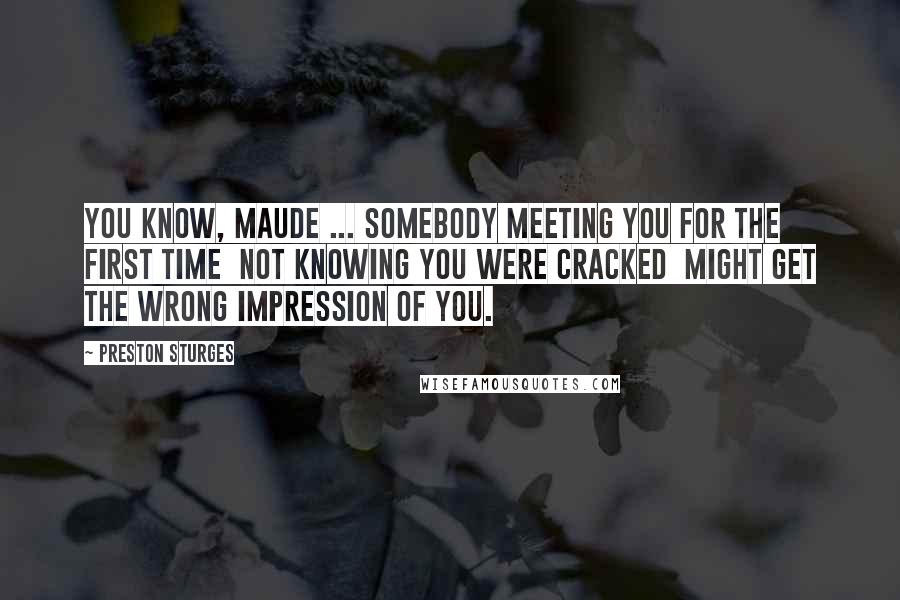 Preston Sturges Quotes: You know, Maude ... somebody meeting you for the first time  not knowing you were cracked  might get the wrong impression of you.