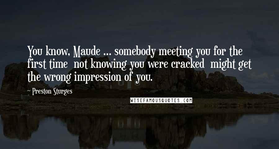 Preston Sturges Quotes: You know, Maude ... somebody meeting you for the first time  not knowing you were cracked  might get the wrong impression of you.