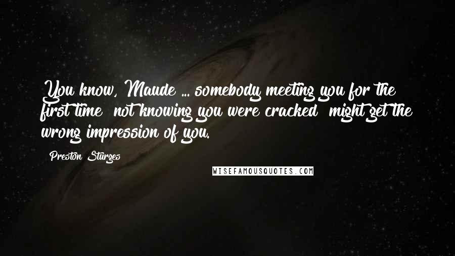 Preston Sturges Quotes: You know, Maude ... somebody meeting you for the first time  not knowing you were cracked  might get the wrong impression of you.