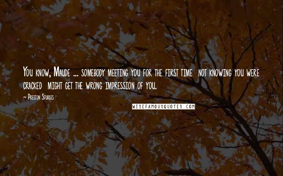 Preston Sturges Quotes: You know, Maude ... somebody meeting you for the first time  not knowing you were cracked  might get the wrong impression of you.