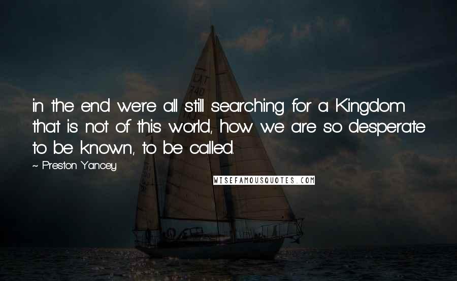 Preston Yancey Quotes: in the end we're all still searching for a Kingdom that is not of this world, how we are so desperate to be known, to be called.