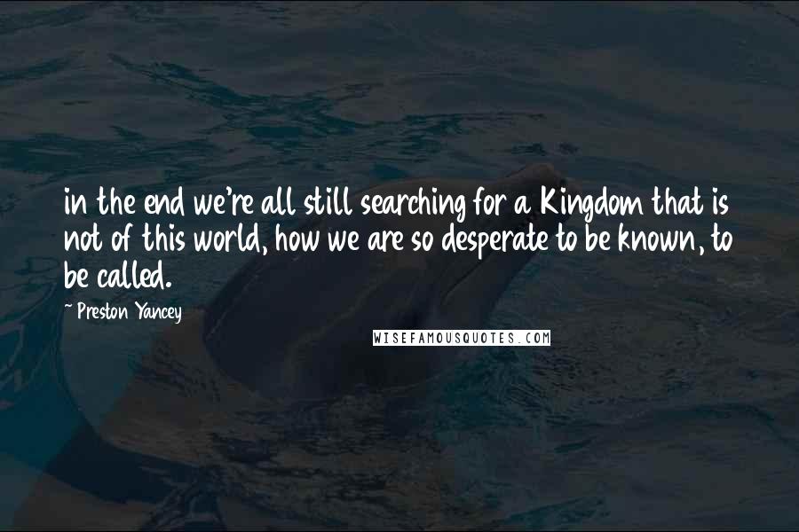 Preston Yancey Quotes: in the end we're all still searching for a Kingdom that is not of this world, how we are so desperate to be known, to be called.