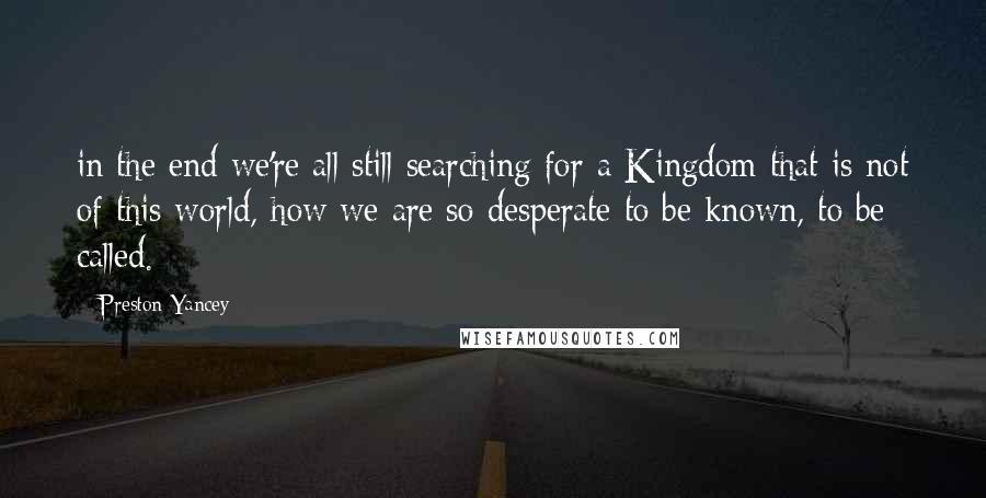 Preston Yancey Quotes: in the end we're all still searching for a Kingdom that is not of this world, how we are so desperate to be known, to be called.