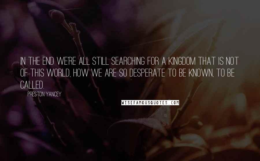 Preston Yancey Quotes: in the end we're all still searching for a Kingdom that is not of this world, how we are so desperate to be known, to be called.