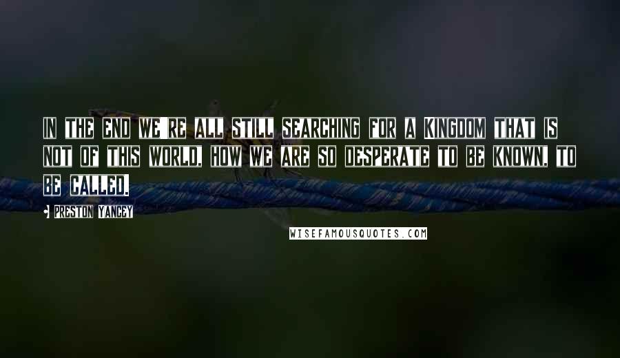 Preston Yancey Quotes: in the end we're all still searching for a Kingdom that is not of this world, how we are so desperate to be known, to be called.