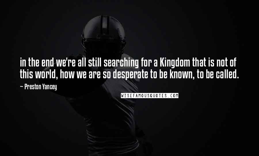 Preston Yancey Quotes: in the end we're all still searching for a Kingdom that is not of this world, how we are so desperate to be known, to be called.