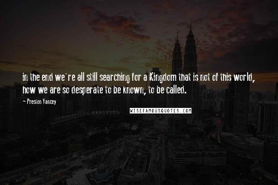 Preston Yancey Quotes: in the end we're all still searching for a Kingdom that is not of this world, how we are so desperate to be known, to be called.