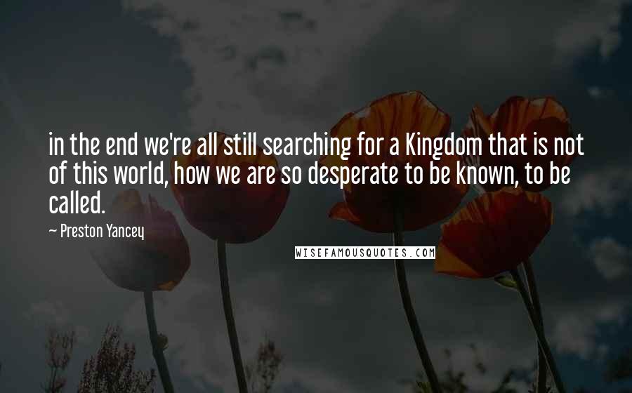 Preston Yancey Quotes: in the end we're all still searching for a Kingdom that is not of this world, how we are so desperate to be known, to be called.