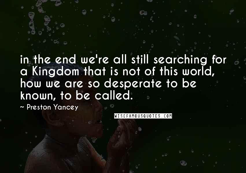 Preston Yancey Quotes: in the end we're all still searching for a Kingdom that is not of this world, how we are so desperate to be known, to be called.