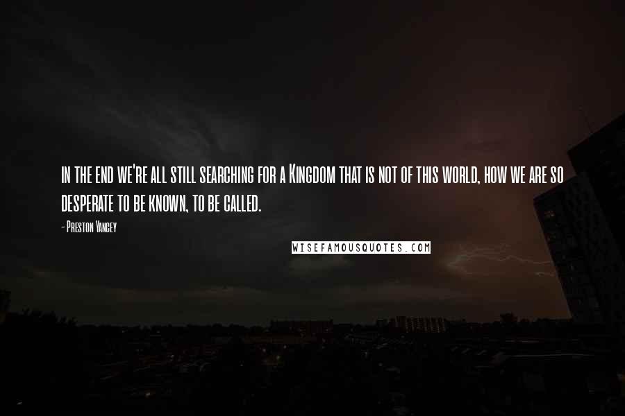 Preston Yancey Quotes: in the end we're all still searching for a Kingdom that is not of this world, how we are so desperate to be known, to be called.