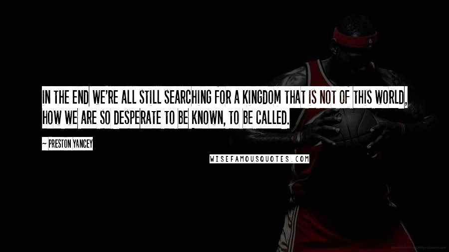 Preston Yancey Quotes: in the end we're all still searching for a Kingdom that is not of this world, how we are so desperate to be known, to be called.