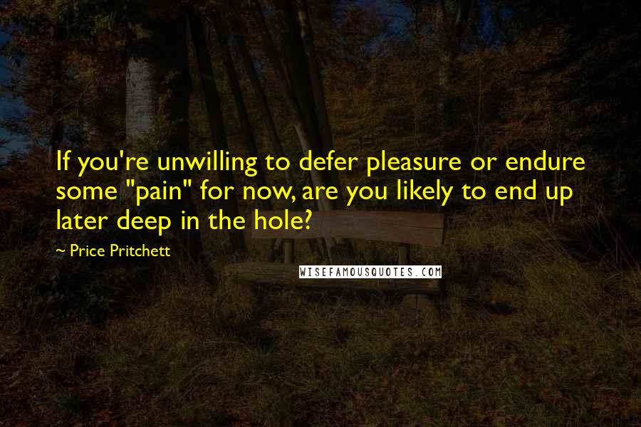 Price Pritchett Quotes: If you're unwilling to defer pleasure or endure some "pain" for now, are you likely to end up later deep in the hole?