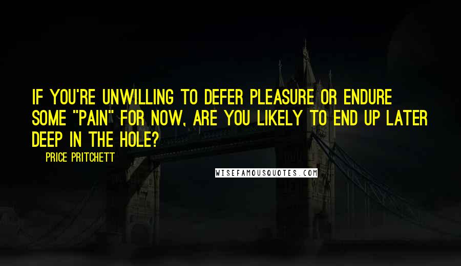 Price Pritchett Quotes: If you're unwilling to defer pleasure or endure some "pain" for now, are you likely to end up later deep in the hole?