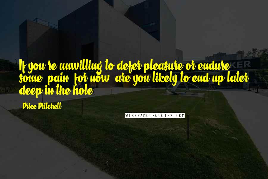 Price Pritchett Quotes: If you're unwilling to defer pleasure or endure some "pain" for now, are you likely to end up later deep in the hole?