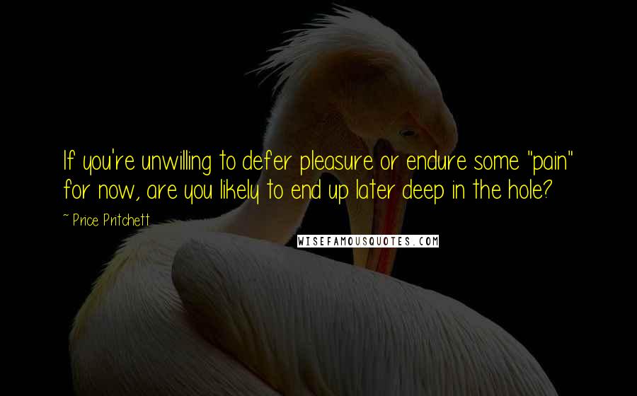 Price Pritchett Quotes: If you're unwilling to defer pleasure or endure some "pain" for now, are you likely to end up later deep in the hole?