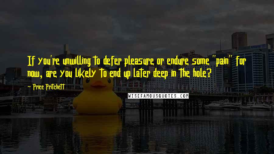 Price Pritchett Quotes: If you're unwilling to defer pleasure or endure some "pain" for now, are you likely to end up later deep in the hole?