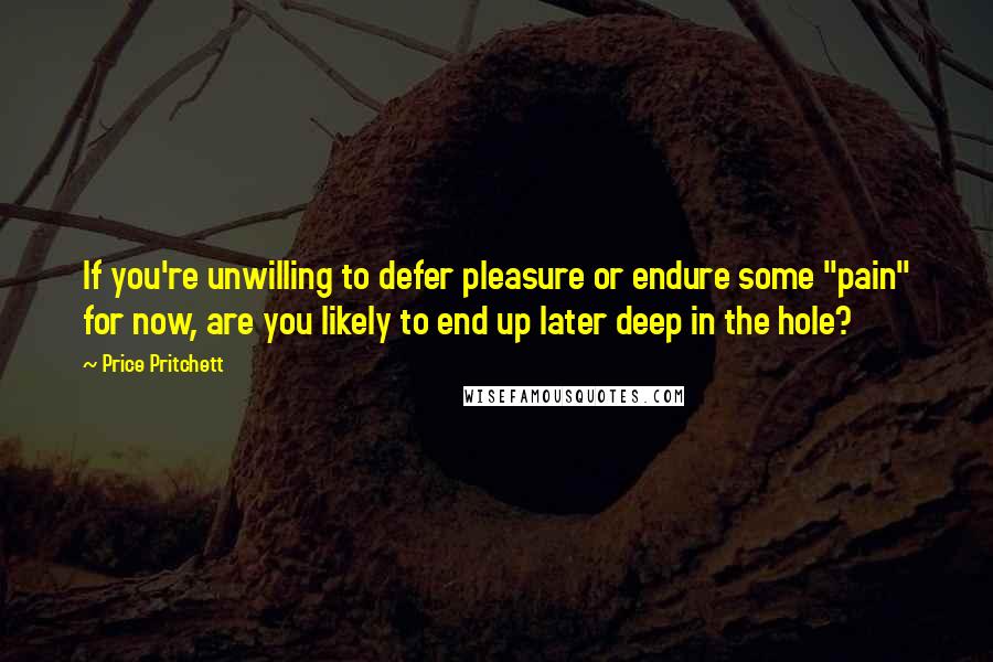 Price Pritchett Quotes: If you're unwilling to defer pleasure or endure some "pain" for now, are you likely to end up later deep in the hole?