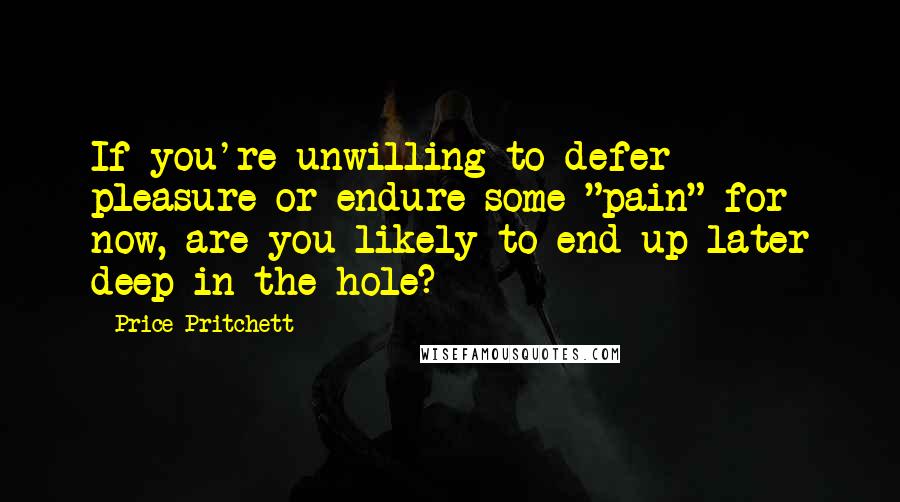 Price Pritchett Quotes: If you're unwilling to defer pleasure or endure some "pain" for now, are you likely to end up later deep in the hole?