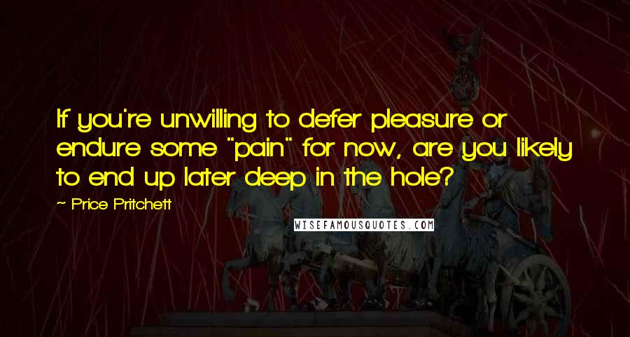 Price Pritchett Quotes: If you're unwilling to defer pleasure or endure some "pain" for now, are you likely to end up later deep in the hole?