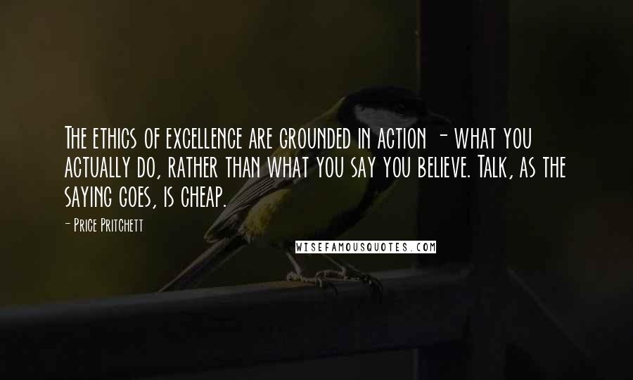Price Pritchett Quotes: The ethics of excellence are grounded in action - what you actually do, rather than what you say you believe. Talk, as the saying goes, is cheap.