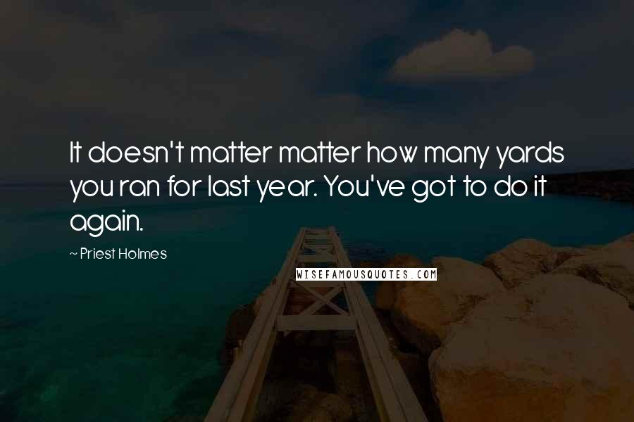 Priest Holmes Quotes: It doesn't matter matter how many yards you ran for last year. You've got to do it again.