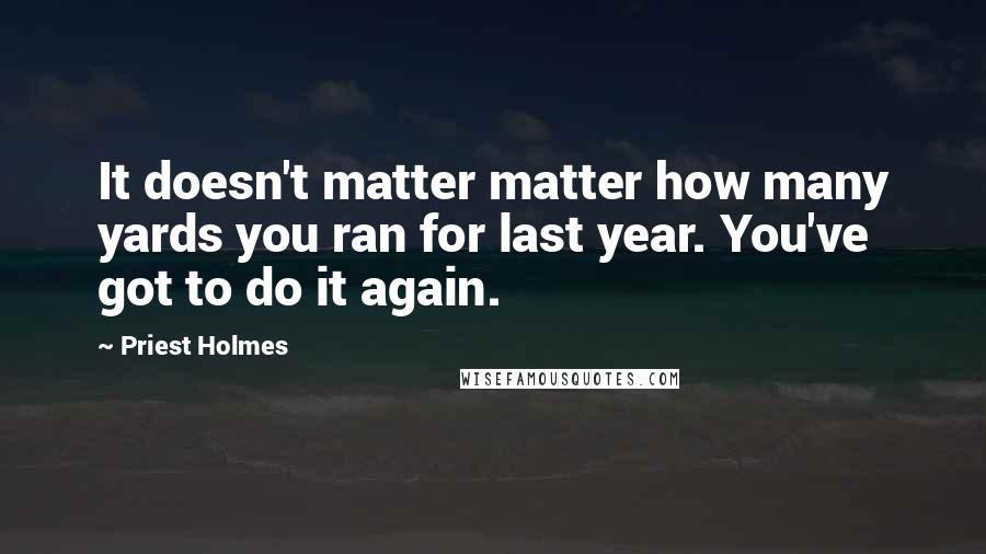 Priest Holmes Quotes: It doesn't matter matter how many yards you ran for last year. You've got to do it again.