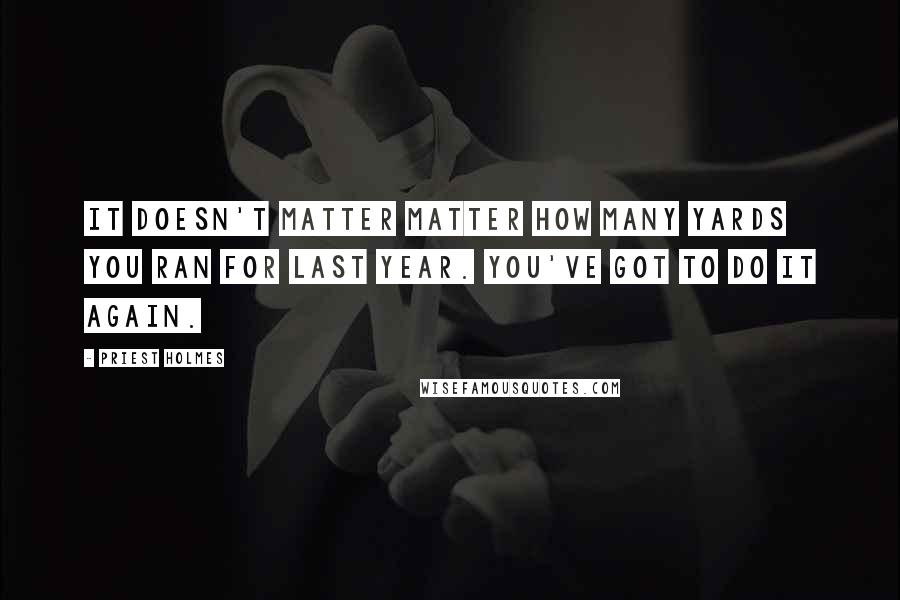 Priest Holmes Quotes: It doesn't matter matter how many yards you ran for last year. You've got to do it again.