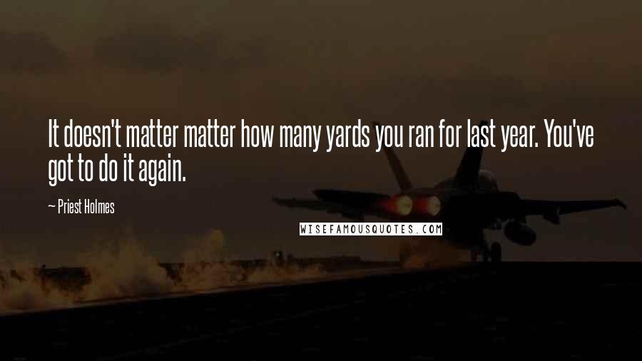 Priest Holmes Quotes: It doesn't matter matter how many yards you ran for last year. You've got to do it again.