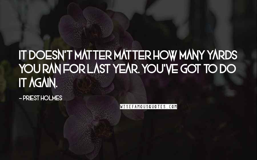 Priest Holmes Quotes: It doesn't matter matter how many yards you ran for last year. You've got to do it again.
