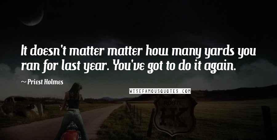 Priest Holmes Quotes: It doesn't matter matter how many yards you ran for last year. You've got to do it again.