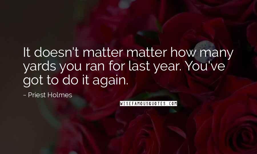 Priest Holmes Quotes: It doesn't matter matter how many yards you ran for last year. You've got to do it again.