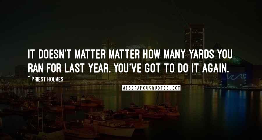 Priest Holmes Quotes: It doesn't matter matter how many yards you ran for last year. You've got to do it again.