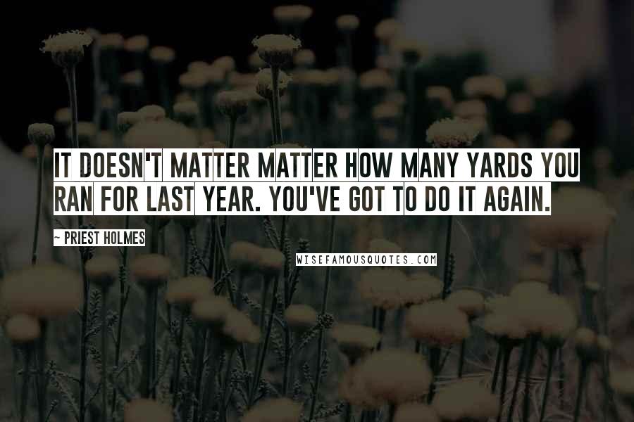 Priest Holmes Quotes: It doesn't matter matter how many yards you ran for last year. You've got to do it again.