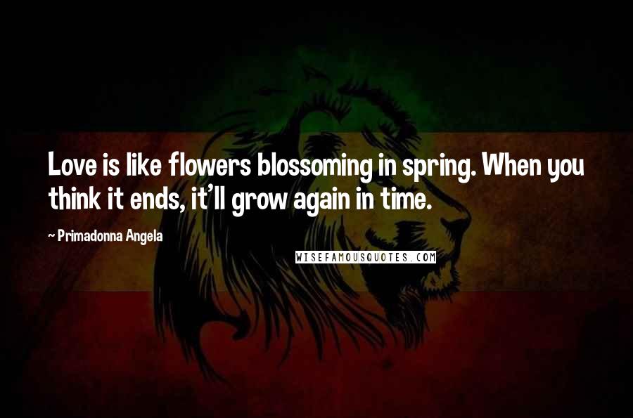 Primadonna Angela Quotes: Love is like flowers blossoming in spring. When you think it ends, it'll grow again in time.