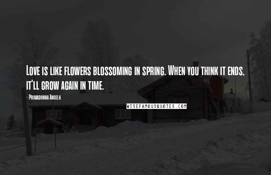 Primadonna Angela Quotes: Love is like flowers blossoming in spring. When you think it ends, it'll grow again in time.