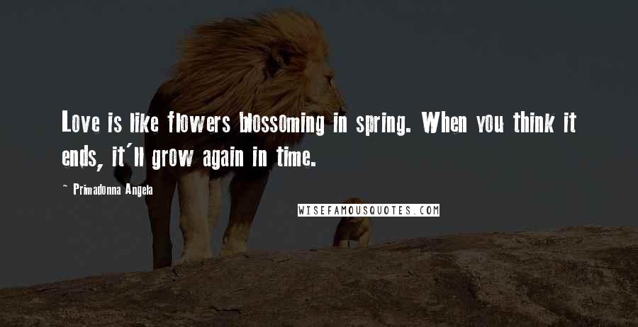 Primadonna Angela Quotes: Love is like flowers blossoming in spring. When you think it ends, it'll grow again in time.