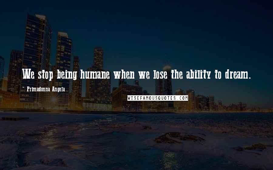 Primadonna Angela Quotes: We stop being humane when we lose the ability to dream.