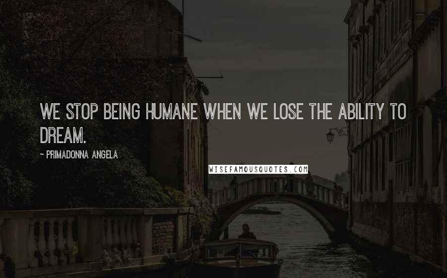 Primadonna Angela Quotes: We stop being humane when we lose the ability to dream.