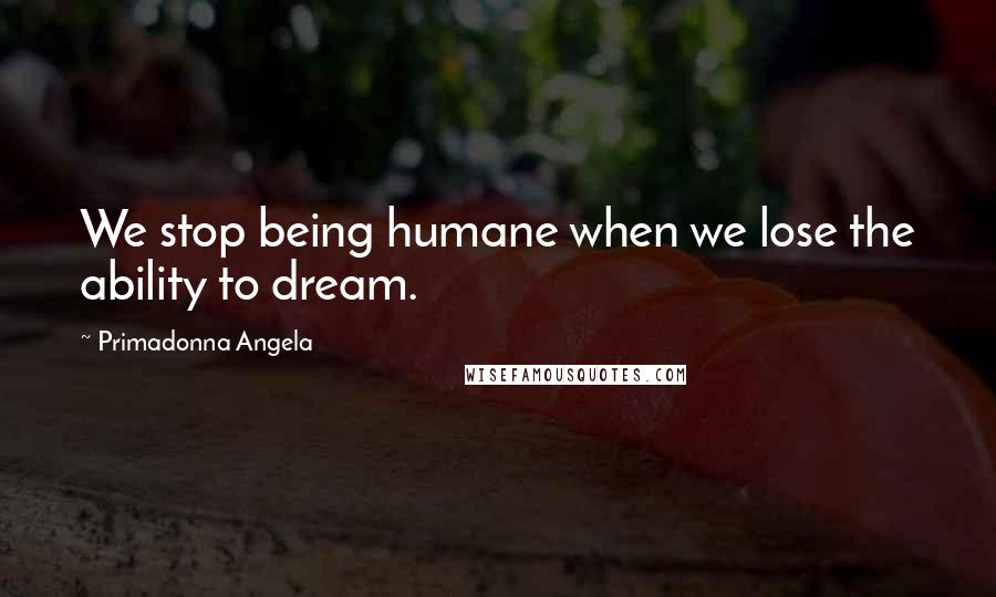 Primadonna Angela Quotes: We stop being humane when we lose the ability to dream.