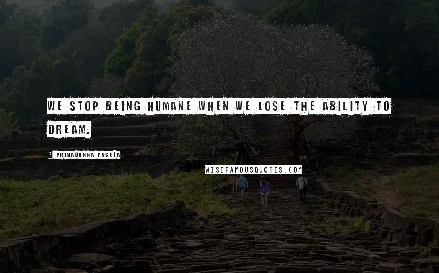 Primadonna Angela Quotes: We stop being humane when we lose the ability to dream.