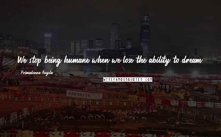 Primadonna Angela Quotes: We stop being humane when we lose the ability to dream.