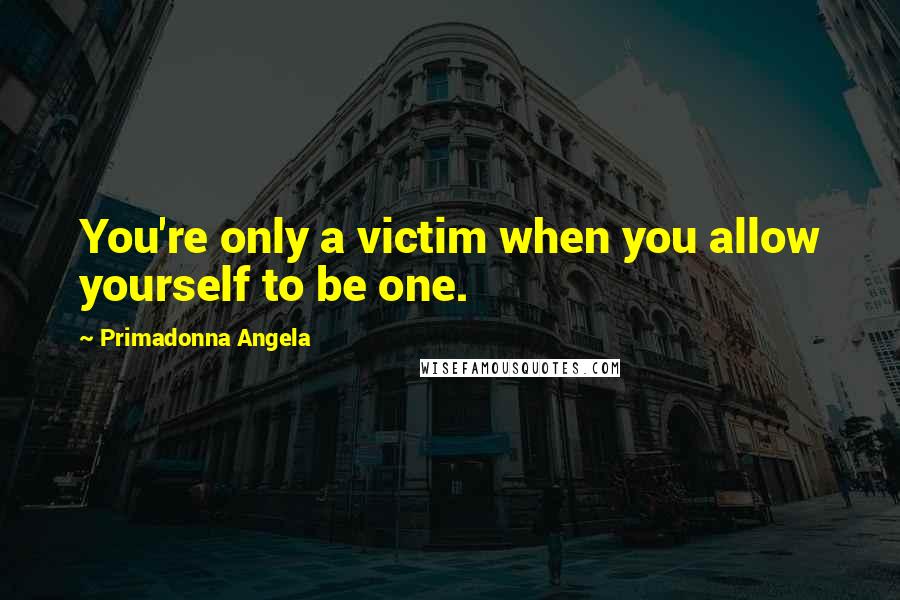 Primadonna Angela Quotes: You're only a victim when you allow yourself to be one.