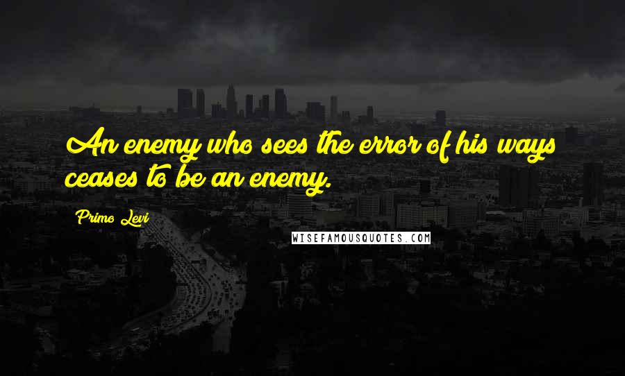 Primo Levi Quotes: An enemy who sees the error of his ways ceases to be an enemy.