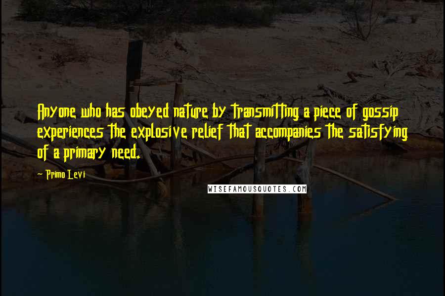 Primo Levi Quotes: Anyone who has obeyed nature by transmitting a piece of gossip experiences the explosive relief that accompanies the satisfying of a primary need.