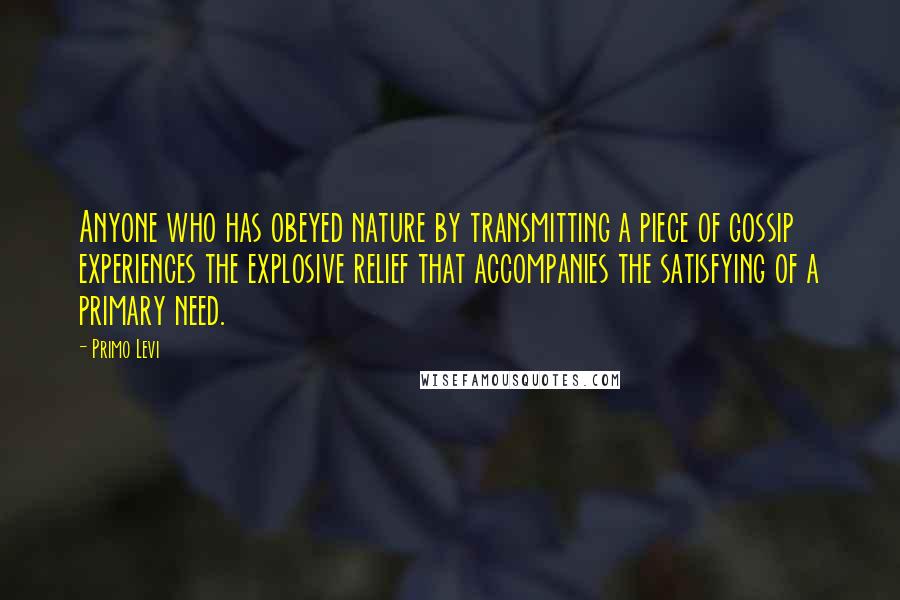 Primo Levi Quotes: Anyone who has obeyed nature by transmitting a piece of gossip experiences the explosive relief that accompanies the satisfying of a primary need.