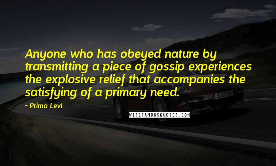 Primo Levi Quotes: Anyone who has obeyed nature by transmitting a piece of gossip experiences the explosive relief that accompanies the satisfying of a primary need.