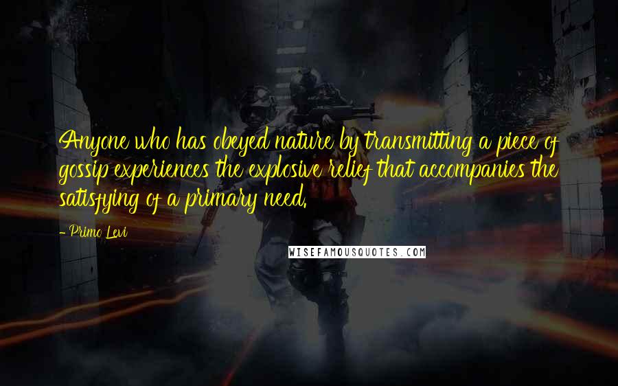 Primo Levi Quotes: Anyone who has obeyed nature by transmitting a piece of gossip experiences the explosive relief that accompanies the satisfying of a primary need.