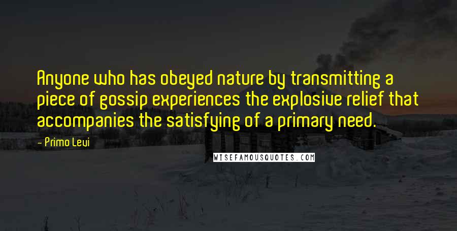 Primo Levi Quotes: Anyone who has obeyed nature by transmitting a piece of gossip experiences the explosive relief that accompanies the satisfying of a primary need.